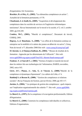 d'organisation, Ed. Economica.
Brochier, D. et Oiry, E., (2002), "Les démarches compétences en action ",
Actualité de la formation permanente, n°178.
Chaabouni, J. et Jouili, K., (2005), "Acquisition et développement des
compétences dans les sociétés de services et d’ingénieries informatiques
tunisiennes", Revue Internationale sur le travail et la société, n°2, vol.3, octobre
2005, pp.218-249.
Combes, M-C., (2001), "Marché et compétences", Document de travail,
CEREQ, 2001.
Dupray, A. et Hanchane, S., (2000), " Les effets de la formation continue en
entreprise sur la mobilité et le salaire des jeunes en début de vie active", Céreq,
Note de travail n°7, décembre 2000.Site web : www.cereq.fr/cereq/wp7.pdf
El Akremi, A. et Oumaya Kalbous, R., (2004), " Mesure de résultats de la
formation : Approche par les déterminants de l’efficacité ". Site web:
www.agrh2004-esg.uqam.ca/pdf/Tme3/EL Akremi-Saad-oumaya.pdf
Fondeur, Y. et Sauvalt C., ( 2002)," Normes d’emploi et marché du travail
dans les métiers liés aux technologies de l’information, DARES, novembre,
2002, note n°63.
Giret, J-F. ; Planas, J. ; Sala, G. et Vincens J., (2000),"Marché de la
compétence et dynamique d'ajustement", Les cahiers de Lirhe, n° 6.
Haddadj S. et Besson D., (2000), " Gestion des compétences et relations
sociales”, Revue Française de Gestion, janvier-février, 2000, pp.103-117.
Jarnias, S., (2004), " Les pratiques de gestion des compétences : quels impacts
sur l’implication organisationnelle des salariés ?". Site web : www.agrh2004-
esg.wqam.ca/pdf/tome3/jarnias.pdf.
Le Boterf, G., (1997), De la compétence à la navigation professionnelle, Edition
d'Organisation.
Le Boterf, G., (2000), Construire les compétences individuelles et collectives,
Editions d’organisations.


                                         26
 