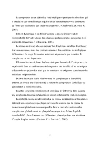 La compétence est en définitive "une intelligence pratique des situations qui
s’appuie sur des connaissances acquises et les transforment avec d’autant plus
de forme que la diversité des situations augmente". (Chaabouni J. et Jouini K,
2005).
    Elle est dynamique et se définit "comme la prise d’initiative et de
responsabilité de l’individu sur des situations professionnelles auxquelles il est
confronté. (Chaabouni J. et Jouini K., 2005).
    Le monde du travail a besoin aujourd’hui d’individus capables d’appliquer
leurs connaissances dans des contextes divers et des conditions technologiques
différentes et de réagir de manière autonome et pour cela que la notion de
compétence est très importante.
    Elle constitue une richesse fondamentale pour la survie de l’entreprise et de
sa pérennité dans un environnement changeant et très instable où les techniques
et les modes de production ainsi que les normes et les exigences connaissent des
mutations en profondeur.
    D’après les études sur la relation entre les compétences et la mobilité
externe, on trouve une relation entre la nature des compétences (spécifique ou
générale) et la mobilité externe.
    En effet, lorsque la compétence est spécifique à l’entreprise dans laquelle
elle est utilisée, les deux partenaires ont intérêt à stabiliser la relation d’emploi.
    La mobilité externe qu’elle soit subie ou choisie est réduite pour les salariés
détenant une compétence spécifique parce que le salarié a peu de chance de
trouver un emploi d’un niveau comparable dans le marché extérieur où les
compétences générales sont les plus prisées compte tenu de leur degré de
transférabilité dans des contextes différents et plus adaptables aux situations
d’emploi les plus variées. (Fondeur Y. et Sauvlat C., 2002).




                                           5
 