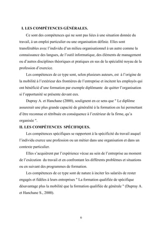I. LES COMPÉTENCES GÉNÉRALES.
    Ce sont des compétences qui ne sont pas liées à une situation donnée du
travail, à un emploi particulier ou une organisation définie. Elles sont
transférables avec l’individu d’un milieu organisationnel à un autre comme la
connaissance des langues, de l’outil informatique, des éléments de management
ou d’autres disciplines théoriques et pratiques en sus de la spécialité noyau de la
profession d’exercice.
    Les compétences de ce type sont, selon plusieurs auteurs, est à l’origine de
la mobilité à l’extérieur des frontières de l’entreprise et incitent les employés qui
ont bénéficié d’une formation par exemple diplômante de quitter l’organisation
si l’opportunité se présente devant eux.
    Dupray A. et Hanchane (2000), soulignent en ce sens que " Le diplôme
assurerait une plus grande capacité de généralité à la formation en lui permettant
d’être reconnue et rétribuée en conséquence à l’extérieur de la firme, qu’a
organisée ".
II. LES COMPÉTENCES SPÉCIFIQUES.
    Les compétences spécifiques se rapportent à la spécificité du travail auquel
l’individu exerce une profession ou un métier dans une organisation et dans un
contexte particulier.
    Elles s’acquièrent par l’expérience vécue au sein de l’entreprise au moment
de l’exécution du travail et en confrontant les différents problèmes et situations
ou en suivant des programmes de formation.
    Les compétences de ce type sont de nature à inciter les salariés de rester
engagés et fidèles à leurs entreprises " La formation qualifiée de spécifique
désavantage plus la mobilité que la formation qualifiée de générale " (Dupray A.
et Hanchane S., 2000).




                                           6
 