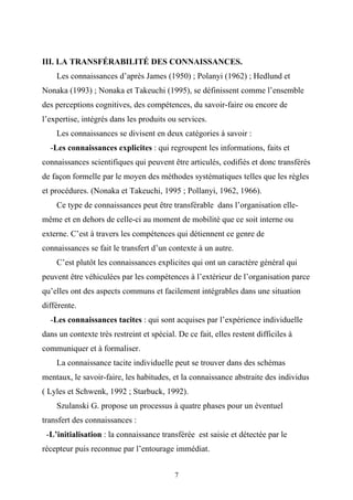 III. LA TRANSFÉRABILITÉ DES CONNAISSANCES.
    Les connaissances d’après James (1950) ; Polanyi (1962) ; Hedlund et
Nonaka (1993) ; Nonaka et Takeuchi (1995), se définissent comme l’ensemble
des perceptions cognitives, des compétences, du savoir-faire ou encore de
l’expertise, intégrés dans les produits ou services.
    Les connaissances se divisent en deux catégories à savoir :
  -Les connaissances explicites : qui regroupent les informations, faits et
connaissances scientifiques qui peuvent être articulés, codifiés et donc transférés
de façon formelle par le moyen des méthodes systématiques telles que les règles
et procédures. (Nonaka et Takeuchi, 1995 ; Pollanyi, 1962, 1966).
    Ce type de connaissances peut être transférable dans l’organisation elle-
même et en dehors de celle-ci au moment de mobilité que ce soit interne ou
externe. C’est à travers les compétences qui détiennent ce genre de
connaissances se fait le transfert d’un contexte à un autre.
    C’est plutôt les connaissances explicites qui ont un caractère général qui
peuvent être véhiculées par les compétences à l’extérieur de l’organisation parce
qu’elles ont des aspects communs et facilement intégrables dans une situation
différente.
  -Les connaissances tacites : qui sont acquises par l’expérience individuelle
dans un contexte très restreint et spécial. De ce fait, elles restent difficiles à
communiquer et à formaliser.
    La connaissance tacite individuelle peut se trouver dans des schémas
mentaux, le savoir-faire, les habitudes, et la connaissance abstraite des individus
( Lyles et Schwenk, 1992 ; Starbuck, 1992).
    Szulanski G. propose un processus à quatre phases pour un éventuel
transfert des connaissances :
 -L’initialisation : la connaissance transférée est saisie et détectée par le
récepteur puis reconnue par l’entourage immédiat.


                                           7
 