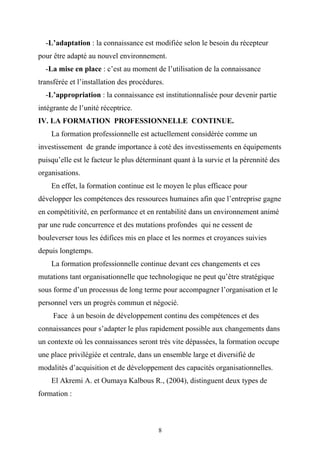 -L’adaptation : la connaissance est modifiée selon le besoin du récepteur
pour être adapté au nouvel environnement.
  -La mise en place : c’est au moment de l’utilisation de la connaissance
transférée et l’installation des procédures.
  -L’appropriation : la connaissance est institutionnalisée pour devenir partie
intégrante de l’unité réceptrice.
IV. LA FORMATION PROFESSIONNELLE CONTINUE.
    La formation professionnelle est actuellement considérée comme un
investissement de grande importance à coté des investissements en équipements
puisqu’elle est le facteur le plus déterminant quant à la survie et la pérennité des
organisations.
    En effet, la formation continue est le moyen le plus efficace pour
développer les compétences des ressources humaines afin que l’entreprise gagne
en compétitivité, en performance et en rentabilité dans un environnement animé
par une rude concurrence et des mutations profondes qui ne cessent de
bouleverser tous les édifices mis en place et les normes et croyances suivies
depuis longtemps.
    La formation professionnelle continue devant ces changements et ces
mutations tant organisationnelle que technologique ne peut qu’être stratégique
sous forme d’un processus de long terme pour accompagner l’organisation et le
personnel vers un progrès commun et négocié.
     Face à un besoin de développement continu des compétences et des
connaissances pour s’adapter le plus rapidement possible aux changements dans
un contexte où les connaissances seront très vite dépassées, la formation occupe
une place privilégiée et centrale, dans un ensemble large et diversifié de
modalités d’acquisition et de développement des capacités organisationnelles.
    El Akremi A. et Oumaya Kalbous R., (2004), distinguent deux types de
formation :



                                          8
 
