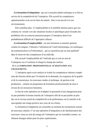 -La formation d’adaptation : qui est à caractère plutôt technique et se fait au
service de la compétitivité de l’entreprise. Elle accroît les compétences
opérationnelles et de savoir-faire du salarié, liées à son travail et à son
environnement.
    Elle contribue plus à l’employabilité et la mobilité internes parce que son
contenu est orienté vers des situations locales et spécifiques pour résoudre des
problèmes liés au contexte purement propre à l’entreprise dont il est
probablement difficile de l’approprier ailleurs.
  -La formation d’employabilité : est une formation à caractère général,
comme les langues, l’Internet, l’utilisation de l’outil informatique, les techniques
de communication et d’information. , qui se caractérise par un saut qualitatif
dans le réservoir des compétences d’un individu.
    Elle accroît l’employabilité de l’individu que ce soit au sein de
l’entreprise ou à l’extérieur et élargit le champ des métiers.
 IV.1. LA FORMATION PROFESSIONNELLE D’ADAPTATION AUX
CHANGEMENTS.
     L’entreprise après avoir analysé et évalué les compétences internes compte
tenu des besoins dictés par l’évolution de la demande, les exigences de la qualité
et de la concurrence, les nouveaux modes et technique de gestion et de
production. , entame un programme de formation professionnelle de mise à
niveau de ses ressources humaines.
    Le but de cette opération est d’adapter le personnel à tout changement pour
ne pas perturber la bonne marche de l’entreprise afin de ne pas perdre au pire
des cas le niveau actuel de compétitivité et de performance sur le marché et de
sauvegarder une image positive aux yeux de ses clients.
    La formation d’adaptation est conseillée au moment du recrutement externe
de nouveaux salariés. C’est une opération d’intégration et de familiarisation des
nouveaux venus au sein du rouage de l’entreprise qui est considéré comme un
élément étranger même pour les plus expérimentés.


                                          9
 