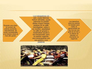 Durante una crisis,
el numero de
pobres aumenta,
naturalmente, de
modo considerable
y la miseria crece al
mas alto grado.
Los trabajadores sin
pan, cuyas fabricas
fueron cerradas, cuyos
patrones no podían
darles ningún trabajo,
estaban en la calle,
mendigaban, solos o
en montón, asediaban
la calle en grupos y
reclamaban ayuda a
los transeúntes: pero
no pedían rogando,
sino amenazando con
sus gestos y sus
palabras
Los derechos
para los pobres
no bastan para
nada; la
generosidad de
los rico es una
gota en el mar y
su efecto se
pierden un
momento: la
vagancia
 