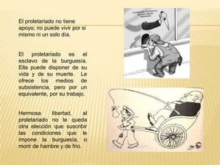 El proletariado no tiene
apoyo; no puede vivir por si
mismo ni un solo día.
El proletariado es el
esclavo de la burguesía.
Ella puede disponer de su
vida y de su muerte. Le
ofrece los medios de
subsistencia, pero por un
equivalente, por su trabajo.
Hermosa libertad, al
proletariado no le queda
otra elección que suscribir
las condiciones que le
impone la burguesía, o
morir de hambre y de frio.
 