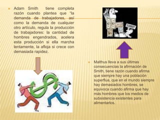  Adam Smith tiene completa
razón cuando plantea que “la
demanda de trabajadores, así
como la demanda de cualquier
otro artículo, regula la producción
de trabajadores: la cantidad de
hombres engendrados, acelera
esta producción si ella marcha
lentamente, la afloja si crece con
demasiada rapidez.
 Malthus lleva a sus últimas
consecuencias la afirmación de
Smith, tiene razón cuando afirma
que siempre hay una población
superflua, que en el mundo siempre
hay demasiados hombres, se
equivoca cuando afirma que hay
más hombres que los medios de
subsistencia existentes para
alimentarlos.
 