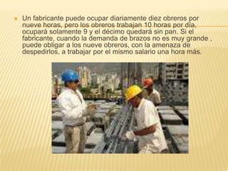  Un fabricante puede ocupar diariamente diez obreros por
nueve horas, pero los obreros trabajan 10 horas por día,
ocupará solamente 9 y el décimo quedará sin pan. Si el
fabricante, cuando la demanda de brazos no es muy grande ,
puede obligar a los nueve obreros, con la amenaza de
despedirlos, a trabajar por el mismo salario una hora más.
 