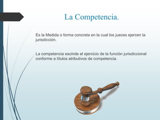 La Competencia.
Es la Medida o forma concreta en la cual los jueces ejercen la
jurisdicción.
La competencia escinde el ejercicio de la función jurisdiccional
conforme a títulos atributivos de competencia.
 