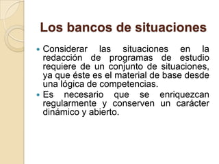 Los bancos de situaciones




Considerar las situaciones en la
redacción de programas de estudio
requiere de un conjunto de situaciones,
ya que éste es el material de base desde
una lógica de competencias.
Es necesario que se enriquezcan
regularmente y conserven un carácter
dinámico y abierto.

 