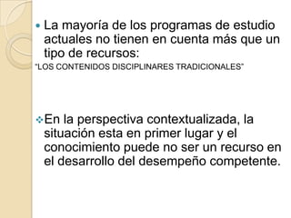 

La mayoría de los programas de estudio
actuales no tienen en cuenta más que un
tipo de recursos:

“LOS CONTENIDOS DISCIPLINARES TRADICIONALES”

En

la perspectiva contextualizada, la
situación esta en primer lugar y el
conocimiento puede no ser un recurso en
el desarrollo del desempeño competente.

 