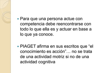 

Para que una persona actue con
competencia debe reencontrarse con
todo lo que ella es y actuar en base a
lo que ya conoce.



PIAGET afirma en sus escritos que “el
conocimiento es acción”… no se trata
de una actividad motriz si no de una
actividad cognitiva

 