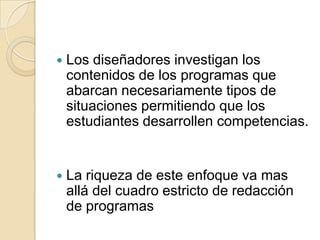 

Los diseñadores investigan los
contenidos de los programas que
abarcan necesariamente tipos de
situaciones permitiendo que los
estudiantes desarrollen competencias.



La riqueza de este enfoque va mas
allá del cuadro estricto de redacción
de programas

 