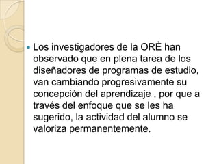 

Los investigadores de la ORÈ han
observado que en plena tarea de los
diseñadores de programas de estudio,
van cambiando progresivamente su
concepción del aprendizaje , por que a
través del enfoque que se les ha
sugerido, la actividad del alumno se
valoriza permanentemente.

 