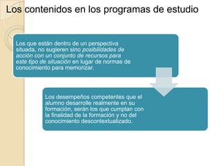 Los contenidos en los programas de estudio

Los que están dentro de un perspectiva
situada, no sugieren sino posibilidades de
acción con un conjunto de recursos para
este tipo de situación en lugar de normas de
conocimiento para memorizar.

Los desempeños competentes que el
alumno desarrolle realmente en su
formación, serán los que cumplan con
la finalidad de la formación y no del
conocimiento descontextualizado.

 
