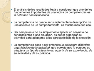 

El análisis de los resultados lleva a considerar que uno de los
fundamentos importantes de una lógica de competencias es
la actividad contextualizada.



La competencia no puede ser simplemente la descripción de
una acción o de un comportamiento, es mucho más que eso.



Ser competente no es simplemente aplicar un conjunto de
conocimientos a una situación, es poder organizar su
actividad para adaptarse a las características de la situación.



La competencia pasa a ser entonces la estructura dinámica
organizadora de la actividad, que permite que la persona se
adapte a un tipo de situaciones, a partir de su experiencia, de
su actividad y de su práctica.

 