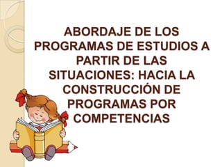 ABORDAJE DE LOS
PROGRAMAS DE ESTUDIOS A
PARTIR DE LAS
SITUACIONES: HACIA LA
CONSTRUCCIÓN DE
PROGRAMAS POR
COMPETENCIAS

 