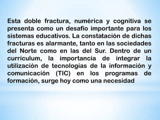 Esta doble fractura, numérica y cognitiva se
presenta como un desafío importante para los
sistemas educativos. La constatación de dichas
fracturas es alarmante, tanto en las sociedades
del Norte como en las del Sur. Dentro de un
currículum, la importancia de integrar la
utilización de tecnologías de la información y
comunicación (TIC) en los programas de
formación, surge hoy como una necesidad

 