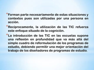 *Forman parte necesariamente de estas situaciones y
contextos pues son utilizadas por una persona en
acción.

*Recíprocamente,

la utilización de las TIC refuerza
este enfoque situado de la cognición.

*La

introducción de las TIC en las escuelas supone
una reflexión en profundidad que va más allá del
simple cuadro de reformulación de los programas de
estudio, debiendo permitir una mejor orientación del
trabajo de los diseñadores de programas de estudio.

 