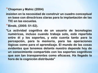 * Chapman y Mahic (2004)
insisten en la necesidad de construir un cuadro conceptual
en base con directrices claras para la implantación de las
TIC en las escuelas.

* Bindé, (2005: 51-52).
“La actividad cognitiva de un usuario de tecnologías
numéricas, incluso cuando trabaja solo, está repartida
entre él y los soportes, y esto cuenta tanto para la
percepción, para la memoria, para las operaciones
lógicas como para el aprendizaje. El mundo de las cosas
evidentes que tenemos delante nuestro depende hoy de
un conocimiento compartido con los soportes cognitivos
que son tan transparentes como eficaces. Ha llegado la
hora de la cognición distribuida”

 