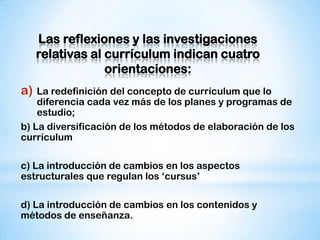 Las reflexiones y las investigaciones
relativas al currículum indican cuatro
orientaciones:

a)

La redefinición del concepto de currículum que lo
diferencia cada vez más de los planes y programas de
estudio;
b) La diversificación de los métodos de elaboración de los
currículum
c) La introducción de cambios en los aspectos
estructurales que regulan los „cursus‟
d) La introducción de cambios en los contenidos y
métodos de enseñanza.

 