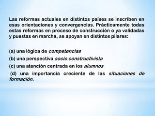 Las reformas actuales en distintos países se inscriben en
esas orientaciones y convergencias. Prácticamente todas
estas reformas en proceso de construcción o ya validadas
y puestas en marcha, se apoyan en distintos pilares:
(a) una lógica de competencias

(b) una perspectiva socio constructivista
(c) una atención centrada en los alumnos
(d) una importancia creciente de las situaciones de

formación.

 