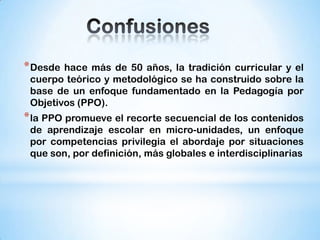 * Desde

hace más de 50 años, la tradición curricular y el
cuerpo teórico y metodológico se ha construido sobre la
base de un enfoque fundamentado en la Pedagogía por
Objetivos (PPO).

* la PPO promueve el recorte secuencial de los contenidos
de aprendizaje escolar en micro-unidades, un enfoque
por competencias privilegia el abordaje por situaciones
que son, por definición, más globales e interdisciplinarias

 