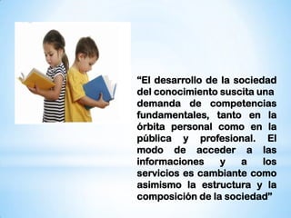 “El desarrollo de la sociedad
del conocimiento suscita una
demanda de competencias
fundamentales, tanto en la
órbita personal como en la
pública y profesional. El
modo de acceder a las
informaciones
y
a
los
servicios es cambiante como
asimismo la estructura y la
composición de la sociedad”

 