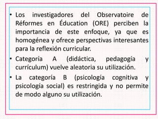 • Los investigadores del Observatoire de
Réformes en Éducation (ORE) perciben la
importancia de este enfoque, ya que es
homogénea y ofrece perspectivas interesantes
para la reflexión curricular.
• Categoría A (didáctica, pedagogía y
currículum) vuelve aleatoria su utilización.
• La categoría B (psicología cognitiva y
psicología social) es restringida y no permite
de modo alguno su utilización.
 