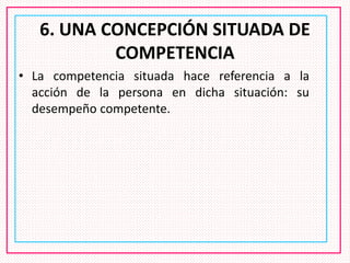6. UNA CONCEPCIÓN SITUADA DE
COMPETENCIA
• La competencia situada hace referencia a la
acción de la persona en dicha situación: su
desempeño competente.
 