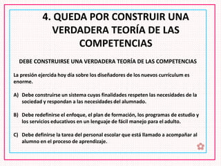✿
4. QUEDA POR CONSTRUIR UNA
VERDADERA TEORÍA DE LAS
COMPETENCIAS
DEBE CONSTRUIRSE UNA VERDADERA TEORÍA DE LAS COMPETENCIAS
La presión ejercida hoy día sobre los diseñadores de los nuevos currículum es
enorme.
A) Debe construirse un sistema cuyas finalidades respeten las necesidades de la
sociedad y respondan a las necesidades del alumnado.
B) Debe redefinirse el enfoque, el plan de formación, los programas de estudio y
los servicios educativos en un lenguaje de fácil manejo para el adulto.
C) Debe definirse la tarea del personal escolar que está llamado a acompañar al
alumno en el proceso de aprendizaje.
 