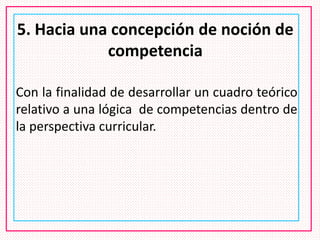 5. Hacia una concepción de noción de
competencia
Con la finalidad de desarrollar un cuadro teórico
relativo a una lógica de competencias dentro de
la perspectiva curricular.
 