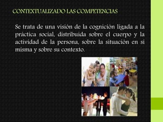 CONTEXTUALIZADO LAS COMPETENCIAS
Se trata de una visión de la cognición ligada a la
práctica social, distribuida sobre el cuerpo y la
actividad de la persona, sobre la situación en sí
misma y sobre su contexto.
 