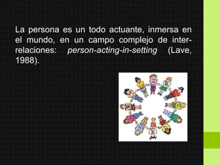 La persona es un todo actuante, inmersa en
el mundo, en un campo complejo de inter-
relaciones: person-acting-in-setting (Lave,
1988).
 