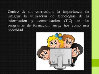Dentro de un currículum, la importancia de
integrar la utilización de tecnologías de la
información y comunicación (TIC) en los
programas de formación, surge hoy como una
necesidad
 