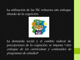 La utilización de las TIC refuerza este enfoque
situado de la cognición.
La demanda social y el cambio radical de
percepciones de la cognición, se impone “otro
enfoque de los currículum y contenidos de
programas de estudios”.
 