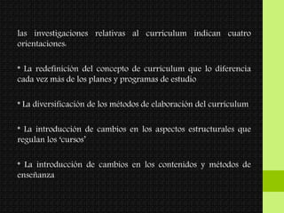 las investigaciones relativas al currículum indican cuatro
orientaciones:
* La redefinición del concepto de currículum que lo diferencia
cada vez más de los planes y programas de estudio
* La diversificación de los métodos de elaboración del currículum
* La introducción de cambios en los aspectos estructurales que
regulan los ‘cursos’
* La introducción de cambios en los contenidos y métodos de
enseñanza
 