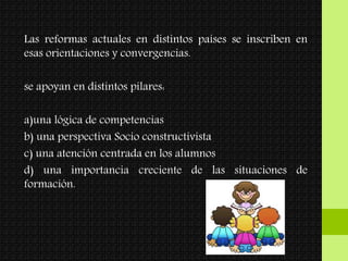 Las reformas actuales en distintos países se inscriben en
esas orientaciones y convergencias.
se apoyan en distintos pilares:
a)una lógica de competencias
b) una perspectiva Socio constructivista
c) una atención centrada en los alumnos
d) una importancia creciente de las situaciones de
formación.
 