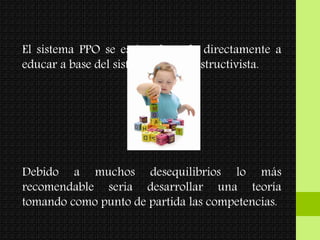 El sistema PPO se está enfocando directamente a
educar a base del sistema socio constructivista.
Debido a muchos desequilibrios lo más
recomendable seria desarrollar una teoría
tomando como punto de partida las competencias.
 