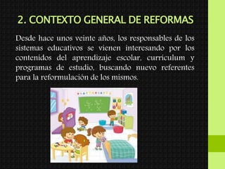 2. CONTEXTO GENERAL DE REFORMAS
Desde hace unos veinte años, los responsables de los
sistemas educativos se vienen interesando por los
contenidos del aprendizaje escolar, currículum y
programas de estudio, buscando nuevo referentes
para la reformulación de los mismos.
 