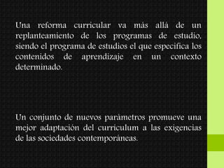 Una reforma curricular va más allá de un
replanteamiento de los programas de estudio,
siendo el programa de estudios el que especifica los
contenidos de aprendizaje en un contexto
determinado.
Un conjunto de nuevos parámetros promueve una
mejor adaptación del currículum a las exigencias
de las sociedades contemporáneas.
 