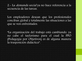 2.- La demanda social ya no hace referencia a la
secuencia de las tareas.
Los empleadores desean que los profesionales
conciban global y totalmente las situaciones a las
que se ven enfrentados.
“La organización del trabajo está cambiando, ya
no cabe el taylorismo para el cual la PPO
(Pedagogía por Objetivos) es de alguna manera
la trasposición didáctica”.
 
