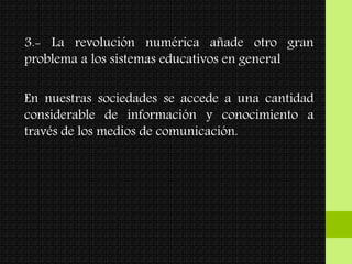 3.- La revolución numérica añade otro gran
problema a los sistemas educativos en general
En nuestras sociedades se accede a una cantidad
considerable de información y conocimiento a
través de los medios de comunicación.
 