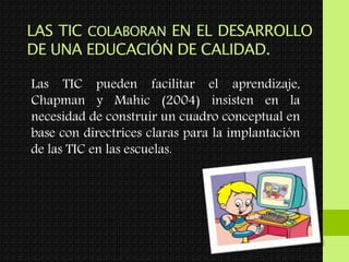 LAS TIC COLABORAN EN EL DESARROLLO
DE UNA EDUCACIÓN DE CALIDAD.
Las TIC pueden facilitar el aprendizaje,
Chapman y Mahic (2004) insisten en la
necesidad de construir un cuadro conceptual en
base con directrices claras para la implantación
de las TIC en las escuelas.
 