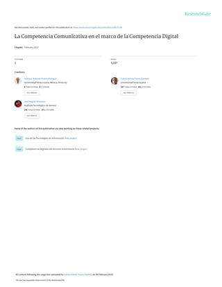 See discussions, stats, and author profiles for this publication at: https://www.researchgate.net/publication/339137758
La Competencia Comunicativa en el marco de la Competencia Digital
Chapter · February 2017
CITATIONS
2
READS
5,207
3 authors:
Some of the authors of this publication are also working on these related projects:
Uso de las Tecnologias de Información View project
Competencias digitales del docente universitario View project
Gustavo Antonio Huerta Patraca
Universidad Veracruzana, México, Veracruz
8 PUBLICATIONS 8 CITATIONS
SEE PROFILE
Carlos Arturo Torres Gastelú
Universidad Veracruzana
247 PUBLICATIONS 651 CITATIONS
SEE PROFILE
Joel Angulo Armenta
Instituto Tecnológico de Sonora
140 PUBLICATIONS 271 CITATIONS
SEE PROFILE
All content following this page was uploaded by Carlos Arturo Torres Gastelú on 09 February 2020.
The user has requested enhancement of the downloaded file.
 