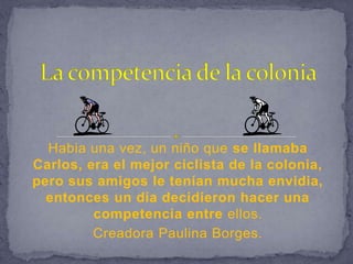 La competencia de la colonia Habia una vez, un niño que se llamaba Carlos, era el mejor ciclista de la colonia, pero sus amigos le tenían mucha envidia, entonces un día decidieron hacer una competencia entre ellos.  Creadora Paulina Borges. 