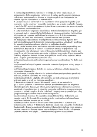 7. Es muy importante tener planificados el tiempo, las tareas o actividades, los
agrupamientos de los estudiantes, y el proceso de trabajo que los alumnos tienen que
realizar con las computadoras. Cuando se pongan en práctica actividades con los
recursos digitales debe evitarse la improvisación.
8. Las actividades de utilización de los ordenadores tienen que estar integradas y ser
coherentes con los objetivos y contenidos curriculares que se están enseñando. Es decir,
el uso de las TIC no debe considerarse ni planificarse como una acción ajena o separada
del proceso de enseñanza habitual.
9. Debe desarrollarse un proceso de enseñanza de la multialfabetización dirigido a que
el alumnado cultive y desarrolle las habilidades de búsqueda, consulta y elaboración de
información, de expresión y difusión de la misma a través de diferentes canales y
lenguajes, así como para relacionarse y comunicarse con otras personas.
10. Todo proceso de desarrollo de competencias informacionales y digitales debe
cultivar simultáneamente la dimensión instrumental, cognitiva, actitudinal y axiológica
del aprendizaje del alumnado con relación a la multialfabetización.
Acudir con los alumnos a una actividad de informática supone una preparación y una
planificación. Si estar con X alumnos ya supone un esfuerzo de preparación y de
programación, estar a la vez con varios ordenadores, también supone un esfuerzo que
exige llevar todo bien preparado, para evitar problemas innecesarios. Una programación
flexible y adaptada a nuestros alumnos, susceptible de modificarla o mejorarla poco a
poco. Los pasos que deberemos considerar son :
a). Facilitar la autonomía en los alumnos para el uso de los ordenadores. No darles todo
hecho.
b). Que sean ellos los que lo ponen en marcha, entran en el programa, salen y apagan el
ordenador.
c). Potenciar la participación de todos los alumnos, valorando actitudes de respeto,
cooperación e integración.
d). Inculcar que el empleo educativo del ordenador lleva consigo trabajo, aprendizaje,
actividad, diversión y esfuerzo. No sólo es jugar.
e). Realizar actividades adaptadas a los alumnos, que cada uno pueda desarrollar la
actividad según su nivel, sus ritmos de aprendizaje .
f). Fomentar actitudes de cuidado del material, cuidado de los ordenadores .
g). El teclado y el ratón se introducirán a la vez, procurando hacerlo con programas
adaptados para ello. Teclado, en infantil, con programas que actúen con pocas teclas,
atendiendo primordialmente a la pulsación controlada; en Primaria, con programas que
presentan el teclado completo. Ratón, en Infantil, con programas preparados para ello y
que plantean la pulsación en amplias zonas de la pantalla.
La autonomía en el empleo del ordenador, desde el Primer Ciclo de Primaria, y en
especial a partir del Segundo Ciclo, donde serán los propios alumnos los que hagan
todas las actividades, siempre que sea posible.
h) El Procesador de Textos se iniciará como forma de facilitar la expresión y la
comunicación a partir de 3º de Primaria. También servirá para conocer las posibilidades
fundamentales de esta herramienta informática: Edición (tipos de letra, color, tamaños,
mover o copiar texto, formato, tablas, insertar imágenes, líneas, bordes...). Impresión
(imprimir, tamaño de la página...) y mantenimiento (guardar un documento)




                                                                                     10
 
