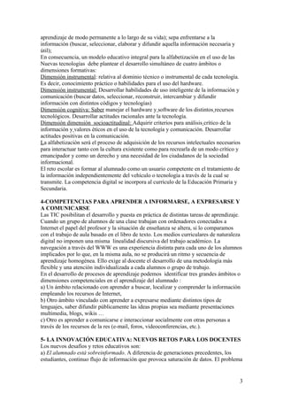 aprendizaje de modo permanente a lo largo de su vida); sepa enfrentarse a la
información (buscar, seleccionar, elaborar y difundir aquella información necesaria y
útil);
En consecuencia, un modelo educativo integral para la alfabetización en el uso de las
Nuevas tecnologías debe plantear el desarrollo simultáneo de cuatro ámbitos o
dimensiones formativas:
Dimensión instrumental: relativa al dominio técnico o instrumental de cada tecnología.
Es decir, conocimiento práctico o habilidades para el uso del hardware.
Dimensión instrumental: Desarrollar habilidades de uso inteligente de la información y
comunicación (buscar datos, seleccionar, reconstruir, intercambiar y difundir
información con distintos códigos y tecnologías)
Dimensión cognitiva: Saber manejar el hardware y software de los distintos recursos
tecnológicos. Desarrollar actitudes racionales ante la tecnología.
Dimensión dimensión socioactitudinal: Adquirir criterios para análisis crítico de la
información y valores éticos en el uso de la tecnología y comunicación. Desarrollar
actitudes positivas en la comunicación.
La alfabetización será el proceso de adquisición de los recursos intelectuales necesarios
para interactuar tanto con la cultura existente como para recrearla de un modo crítico y
emancipador y como un derecho y una necesidad de los ciudadanos de la sociedad
informacional.
El reto escolar es formar al alumnado como un usuario competente en el tratamiento de
la información independientemente del vehículo o tecnología a través de la cual se
transmite. La competencia digital se incorpora al currículo de la Educación Primaria y
Secundaria.

4-COMPETENCIAS PARA APRENDER A INFORMARSE, A EXPRESARSE Y
A COMUNICARSE
Las TIC posibilitan el desarrollo y puesta en práctica de distintas tareas de aprendizaje.
Cuando un grupo de alumnos de una clase trabajan con ordenadores conectados a
Internet el papel del profesor y la situación de enseñanza se altera, si lo comparamos
con el trabajo de aula basado en el libro de texto. Los medios curriculares de naturaleza
digital no imponen una misma linealidad discursiva del trabajo académico. La
navegación a través del WWW es una experiencia distinta para cada uno de los alumnos
implicados por lo que, en la misma aula, no se producirá un ritmo y secuencia de
aprendizaje homogénea. Ello exige al docente el desarrollo de una metodología más
flexible y una atención individualizada a cada alumnos o grupo de trabajo.
En el desarrollo de procesos de aprendizaje podemos identificar tres grandes ámbitos o
dimensiones competenciales en el aprendizaje del alumnado :
a) Un ámbito relacionado con aprender a buscar, localizar y comprender la información
empleando los recursos de Internet,
b) Otro ámbito vinculado con aprender a expresarse mediante distintos tipos de
lenguajes, saber difundir públicamente las ideas propias sea mediante presentaciones
multimedia, blogs, wikis …
c) Otro es aprender a comunicarse e interaccionar socialmente con otras personas a
través de los recursos de la res (e-mail, foros, videoconferencias, etc.).

5- LA INNOVACIÓN EDUCATIVA: NUEVOS RETOS PARA LOS DOCENTES
Los nuevos desafíos y retos educativos son:
a) El alumnado está sobreinformado. A diferencia de generaciones precedentes, los
estudiantes, continuo flujo de información que provoca saturación de datos. El problema


                                                                                         3
 