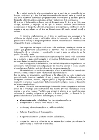 La principal aportación a la competencia se hace a través de los contenidos de las
lenguas curriculares y el área de Conocimiento del medio natural, social y cultural, ya
que éstos incorporan contenidos que proporcionan conocimientos y destrezas para la
búsqueda, selección, análisis, valoración crítica y tratamiento de la información.
El peso de la información en buena parte de los contenidos del área y los diferentes
códigos, formatos y lenguajes en los que se presenta requieren procedimientos
diferenciados de búsqueda, selección, organización e interpretación, siendo éstos objeto
prioritario de aprendizaje en el área de Conocimiento del medio natural, social y
cultural.

        Al incluirse explícitamente en el área los contenidos que conducen a la
alfabetización digital, como la utilización básica del ordenador, el manejo de un
procesador de textos y la búsqueda guiada en Internet, se contribuye de forma decisiva
al desarrollo de esta competencia.

        Con respecto a las lenguas curriculares, cabe añadir que contribuyen también en
cuanto que proporciona conocimientos y destrezas para la comprensión de la
información, de su estructura y organización textual, y para su utilización en la
producción oral y escrita.
        Los nuevos medios de comunicación digitales implican un uso social y colaborar
de la escritura, lo que permite concebir el aprendizaje de la lengua escrita en el marco
de un verdadero intercambio comunicativo.
        Las tecnologías de la información y la comunicación ofrecen la posibilidad de
comunicarse en tiempo real con cualquier parte del mundo y también el acceso sencillo
e inmediato a un flujo incesante de información que aumenta cada día.
        El conocimiento de una lengua extranjera ofrece la posibilidad de comunicarse
creando, además, contextos reales y funcionales de comunicación.
Por su parte, las matemáticas contribuyen a la adquisición de esta competencia
proporcionando destrezas asociadas al uso y comprensión de informaciones que
incorporan cantidades, medidas, lenguaje gráfico y lenguaje estadístico. Además, la
iniciación en el uso de calculadoras y de herramientas tecnológicas facilita el desarrollo
de la competencia digital.
    El área de Educación artística contribuye al desarrollo de esta competencia mediante
el uso de la tecnología como herramienta para mostrar procesos relacionados con la
música y las artes visuales. También para acercar al alumno a las manifestaciones
culturales del pasado y del presente, próximo o de otros pueblos, y a la creación de
producciones artísticas y al análisis de la imagen y el sonido.

   •   Competencia social y ciudadana. Esta competencia se refiere a:
   o   Compresión de la realidad social en que se vive.

   o   Actitudes y hábitos de convivencia y vida en sociedad.

   o   Solución de conflictos de forma pacífica.

   o   Respeto a los derechos y deberes sociales y ciudadanos.

   o   Aceptación, respeto y utilización de los valores democráticos para afrontar la
       convivencia y la resolución de conflictos.



                                                                                        6
 