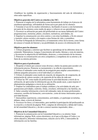 -Establecer las medidas de organización y funcionamiento del aula de informática y
otras aulas específicas.

Objetivos generales del Centro en relación a las TIC:
1. Potenciar el empleo de la informática como herramienta de trabajo en el proceso de
enseñanza-aprendizaje, utilizándola de forma activa por parte de los alumnos.
2. Fomentar el uso de los medios informáticos, facilitando el acceso a esta herramienta
por parte de los alumnos como medio de apoyo y refuerzo en sus aprendizajes.
3. Favorecer su utilización por parte del profesorado en sus tareas habituales del Centro:
programaciones, memorias, planes, circulares, normativas, actividades, etc.
4. Impulsar la comunicación con otros centros y con otras localidades, a fin de conocer
y trasmitir valores sociales y de respeto a otras formas de vida y costumbres.
5. Facilitar la búsqueda de información y el tratamiento crítico de la misma, como forma
de conocer el mundo de Internet y sus posibilidades de acceso a la información útil.

Objetivos para los alumnos:
1. Utilizar programas y entornos que faciliten su aprendizaje de las diferentes áreas de
contenido: Matemáticas, Lengua, Conocimiento del medio, Idiomas y resto de materias,
y favorezcan la adquisición de habilidades, destrezas, y conocimientos de las mismas.
2. Potenciar su comunicación con otros compañeros y compañeras de su entorno y de
fuera de su entorno próximo.

Objetivos para el profesorado:
1. Despertar el interés por conocer cosas diversas y darles las pautas para acceder a la
información precisa. Potenciar su razonamiento y su afán de conocimiento.
2. Utilizar el ordenador como medio de investigación para ampliar conocimientos y
elaborar pequeños proyectos a nivel individual y/o colectivo.
3. Utilizar el ordenador como medio de creación, de integración, de cooperación, de
potenciación de valores sociales y de expresión de las ideas de cada uno.
4. Utilizar las TIC como medio de perfeccionar la actividad docente a través de su
utilización, de aprovechar la información que de ellas pueda sacar, y para mejorar el
planteamiento pedagógico a través de su utilización.
5. Emplear los ordenadores para el trabajo cotidiano y las actividades de aula: pro-
gramaciones,actividades, controles, fichas, circulares, información a las familias, etc.
6. Saber consultar información a través del ordenador, tanto de temas profesionales:
concursos, cursillos de formación, convocatorias...como de temas interesantes para su
actividad docente.
7. Intercambiar experiencias, conocimientos, actividades, y/o participar en tertulias,
debates, chats, a través de Internet.
8. Favorecer los foros y el intercambio, pero también la participación del profesorado en
la creación y evolución de páginas Web, o páginas de información y debate del Centro,
de laComunidad Educativa, y de dar a conocer nuestras inquietudes, ideas ...

Objetivos de la Comunidad Educativa:
1. Potenciar la comunicación con la Comunidad Educativa y su entorno: hojas
informativas, páginas Web, correo electrónico, en el que se divulgue el Centro y su
oferta educativa, diferentes informaciones, relación con la APA, e intercambio de
información con las familias.




                                                                                        8
 