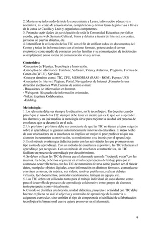 2. Mantenerse informado de todo lo concerniente a Leyes, información educativa y
normativa, así como de convocatorias, competencias y demás temas legislativos a través
de la Junta de Castilla y León y organismos competentes.
3. Potenciar actividades de participación de toda la Comunidad Educativa: periódico
escolar, página web, Semana Cultural, Foros y debates a través de Internet, encuestas,
jornadas de puertas abiertas, etc.
4. Intensificar la utilización de las TIC con el fin de unificar todos los documentos del
Centro y todas las informaciones con el mismo formato, potenciando el correo
electrónico como medio de contactar con las familias y su comunicación de incidencias
o simplemente como medio de comunicación vivo y activo.

Contenidos:
-Conceptos de Técnica, Tecnología e Innovación.
-Conceptos de informática: Hardwar, Software, Virus y Antivirus, Programa, Formas de
Conexión (Wi-Fi), Servidor.
-Conocer términos como: TIC, CPU, MEMORIAS (RAM – ROM), Puertos USB
-Conceptos de Internet: Páginas, Portal, Navegadores de Internet ,Formato de una
dirección electrónica Web.Cuentas de correo e-mail.
- Buscadores de información en Internet.
- Webquest: Búsquedas de información orientadas.
-Wikis: Escritura Colaborativa.
 -Edublog.

Metodología:
1. Lo relevante debe ser siempre lo educativo, no lo tecnológico. Un docente cuando
planifique el uso de las TIC siempre debe tener en mente qué es lo que van a aprender
los alumnos y en qué medida la tecnología sirve para mejorar la calidad del proceso de
enseñanza que se desarrolla en el aula.
2. Un profesor o profesora debe ser consciente de que las TIC no tienen efectos mágicos
sobre el aprendizaje ni generan automáticamente innovación educativa. El mero hecho
de usar ordenadores en la enseñanza no implica ser mejor ni peor profesor ni que sus
alumnos incrementen su motivación, su rendimiento o su interés por el aprendizaje.
3. Es el método o estrategia didáctica junto con las actividades las que promueven un
tipo u otro de aprendizaje. Con un método de enseñanza expositivo, las TIC refuerzan el
aprendizaje por recepción. Con un método de enseñanza constructivista, las TIC
facilitan un proceso de aprendizaje por descubrimiento.
4. Se deben utilizar las TIC de forma que el alumnado aprenda “haciendo cosas”con las
mismas. Es decir, debemos organizar en el aula experiencias de trabajo para que el
alumnado desarrolle tareas con las TIC de naturaleza diversa como pueden ser el buscar
datos, manipular objetos digitales, crear información en distintos formatos, comunicarse
con otras personas, oír música, ver videos, resolver problemas, realizar debates
virtuales, leer documentos, contestar cuestionarios, trabajar en equipo, etc.
5. Las TIC deben ser utilizadas tanto para el trabajo individual de cada alumno como
para el desarrollo de procesos de aprendizaje colaborativo entre grupos de alumnos
tanto presencial como virtualmente.
6. Cuando se planifica una lección, unidad didáctica, proyecto o actividad con TIC debe
hacerse explícito no sólo el objetivo y contenido de aprendizaje de la materia o
asignatura curricular, sino también el tipo de competencia o habilidad de alfabetización
tecnológica/informacional que se quiere promover en el alumnado.



                                                                                       9
 