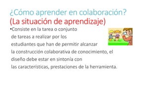 ¿Cómo aprender en colaboración? 
(La situación de aprendizaje) 
•Consiste en la tarea o conjunto 
de tareas a realizar por los 
estudiantes que han de permitir alcanzar 
la construcción colaborativa de conocimiento, el 
diseño debe estar en sintonía con 
las características, prestaciones de la herramienta. 
 